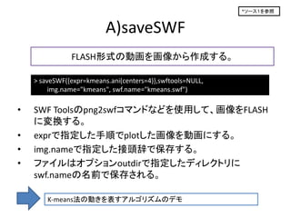 *ソース１を参照



                          A)saveSWF
               FLASH形式の動画を画像から作成する。

    > saveSWF({expr=kmeans.ani(centers=4)},swftools=NULL,
         img.name="kmeans", swf.name="kmeans.swf")

•   SWF Toolsのpng2swfコマンドなどを使用して、画像をFLASH
    に変換する。
•   exprで指定した手順でplotした画像を動画にする。
•   img.nameで指定した接頭辞で保存する。
•   ファイルはオプションoutdirで指定したディレクトリに
    swf.nameの名前で保存される。

        K-means法の動きを表すアルゴリズムのデモ
 