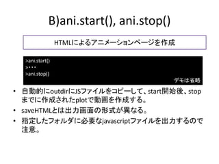 B)ani.start(), ani.stop()
                 HTMLによるアニメーションページを作成

  >ani.start()
  >・・・
  >ani.stop()
                                         デモは省略

• 自動的にoutdirにJSファイルをコピーして、start開始後、stop
  までに作成されたplotで動画を作成する。
• saveHTMLとは出力画面の形式が異なる。
• 指定したフォルダに必要なjavascriptファイルを出力するので
  注意。
 