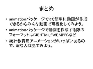 まとめ
• animationパッケージでRで簡単に動画が作成
  できるからみんな動画で可視化してみよう。
• animationパッケージで動画を作成する際の
  フォーマットはGIF,HTML,SWF,MPEGなど
• 統計教育用アニメーションがいっぱいあるの
  で、暇な人は見てみよう。
 