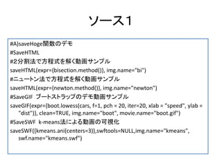 ソース１
#A)saveHoge関数のデモ
#SaveHTML
#２分割法で方程式を解く動画サンプル
saveHTML(expr={bisection.method()}, img.name="bi")
#ニュートン法で方程式を解く動画サンプル
saveHTML(expr={newton.method()}, img.name="newton")
#SaveGIF ブートストラップのデモ動画サンプル
saveGIF(expr={boot.lowess(cars, f=1, pch = 20, iter=20, xlab = "speed", ylab =
   "dist")}, clean=TRUE, img.name="boot", movie.name="boot.gif")
#SaveSWF k-means法による動画の可視化
saveSWF({kmeans.ani(centers=3)},swftools=NULL,img.name="kmeans",
   swf.name="kmeans.swf")
 