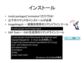 インストール
• install.packages(“animation”)だけでOK!
• 以下のコマンドのインストールが必要
• ImageMagick・・・画像処理用のコマンドラインツール
   $ sudo apt-get install imagemagick
• SWF Tools・・・SWF生成用のコマンドラインツール
   $ sudo apt-get install libfreetype6-dev libgif-dev xpdf
   libjpeg8 libjpeg8-dev ←r-base-devを削除した。
   $ wget http://www.swftools.org/swftools-0.9.1.tar.gz
   $ tar -zxvf swftools-0.9.1.tar.gz
   $cd swftools-0.9.1
   $./configure
   $make
   $sudo make install
                                  OS:Ubuntu 10.10 64bitの場合
 