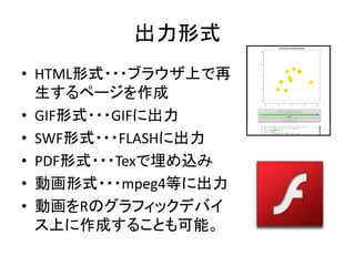 出力形式
• HTML形式・・・ブラウザ上で再
  生するページを作成
• GIF形式・・・GIFに出力
• SWF形式・・・FLASHに出力
• PDF形式・・・Texで埋め込み
• 動画形式・・・mpeg4等に出力
• 動画をRのグラフィックデバイ
  ス上に作成することも可能。
 