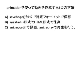 animationを使って動画を作成する3つの方法

A) savehoge()形式で特定フォーマットで保存
B) ani.start()形式でHTML形式で保存
C) ani.record()で録画、ani.replayで再生を行う。
 