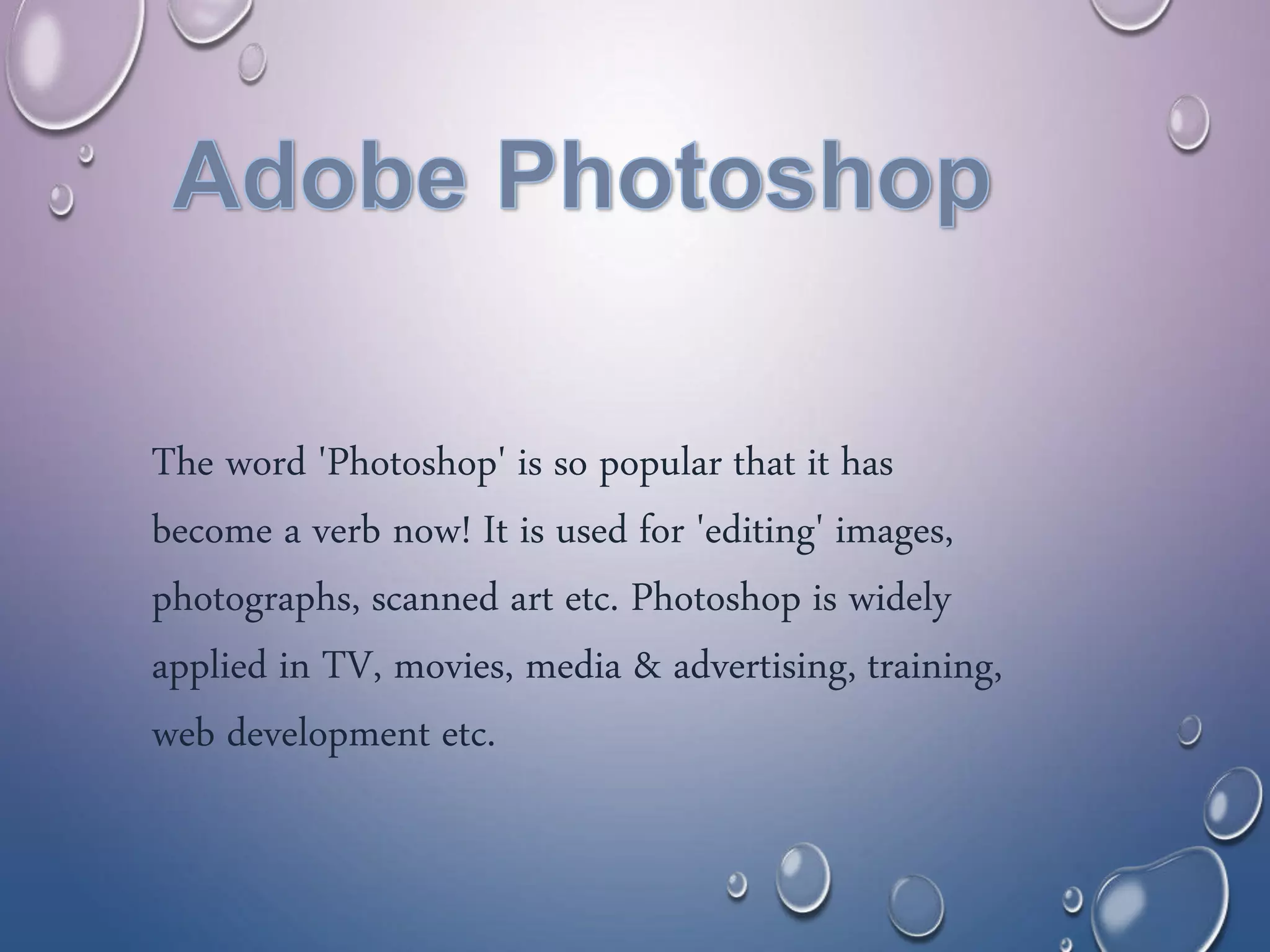 The word 'Photoshop' is so popular that it has
become a verb now! It is used for 'editing' images,
photographs, scanned art etc. Photoshop is widely
applied in TV, movies, media & advertising, training,
web development etc.
 