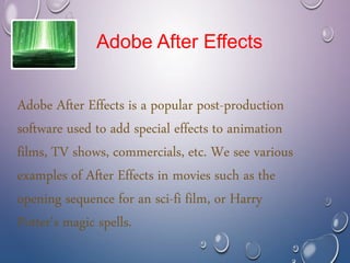 Adobe After Effects is a popular post-production
software used to add special effects to animation
films, TV shows, commercials, etc. We see various
examples of After Effects in movies such as the
opening sequence for an sci-fi film, or Harry
Potter's magic spells.
Adobe After Effects
 