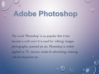 The word 'Photoshop' is so popular that it has
become a verb now! It is used for 'editing' images,
photographs, scanned art etc. Photoshop is widely
applied in TV, movies, media & advertising, training,
web development etc.
 
