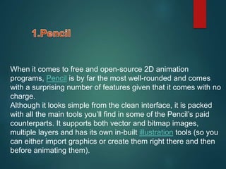 When it comes to free and open-source 2D animation
programs, Pencil is by far the most well-rounded and comes
with a surprising number of features given that it comes with no
charge.
Although it looks simple from the clean interface, it is packed
with all the main tools you’ll find in some of the Pencil’s paid
counterparts. It supports both vector and bitmap images,
multiple layers and has its own in-built illustration tools (so you
can either import graphics or create them right there and then
before animating them).
 