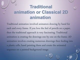 Traditional animation involved animators drawing by hand for
each and every frame. If you love the feel of pencils on a paper,
then the traditional approach is very fascinating. Traditional
animation is creating the drawings one by one on the frame. 2D
animation involves creating numerous drawings then feeding into
a plastic cells, hand painting them and create the animated
sequence on a painted background image.
 