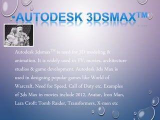 Autodesk 3dsmaxTM is used for 3D modeling &
animation. It is widely used in TV, movies, architecture
studios & game development. Autodesk 3ds Max is
used in designing popular games like World of
Warcraft, Need for Speed, Call of Duty etc. Examples
of 3ds Max in movies include 2012, Avatar, Iron Man,
Lara Croft: Tomb Raider, Transformers, X-men etc
 