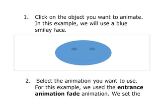 1. Click on the object you want to animate.
In this example, we will use a blue
smiley face.
2. Select the animation you want to use.
For this example, we used the entrance
animation fade animation. We set the
 