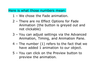 Here is what those numbers mean:
1 – We chose the Fade animation.
2 – There are no Effect Options for Fade
Animation (the button is greyed out and
not clickable)
3 – You can adjust settings via the Advanced
Animation, Timing, and Animation Pane.
4 – The number (1) refers to the fact that we
have added 1 animation to our object.
5 – You can click on the Preview button to
preview the animation.
 