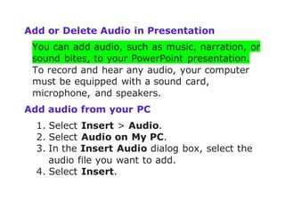 Add or Delete Audio in Presentation
You can add audio, such as music, narration, or
sound bites, to your PowerPoint presentation.
To record and hear any audio, your computer
must be equipped with a sound card,
microphone, and speakers.
Add audio from your PC
1. Select Insert > Audio.
2. Select Audio on My PC.
3. In the Insert Audio dialog box, select the
audio file you want to add.
4. Select Insert.
 
