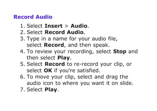 Record Audio
1. Select Insert > Audio.
2. Select Record Audio.
3. Type in a name for your audio file,
select Record, and then speak.
4. To review your recording, select Stop and
then select Play.
5. Select Record to re-record your clip, or
select OK if you're satisfied.
6. To move your clip, select and drag the
audio icon to where you want it on slide.
7. Select Play.
 