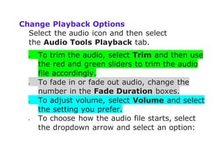 Change Playback Options
Select the audio icon and then select
the Audio Tools Playback tab.
 To trim the audio, select Trim and then use
the red and green sliders to trim the audio
file accordingly.
 To fade in or fade out audio, change the
number in the Fade Duration boxes.
 To adjust volume, select Volume and select
the setting you prefer.
 To choose how the audio file starts, select
the dropdown arrow and select an option:
 