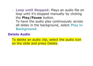  Loop until Stopped: Plays an audio file on
loop until it’s stopped manually by clicking
the Play/Pause button.
 To have the audio play continuously across
all slides in the background, select Play in
Background.
Delete Audio
To delete an audio clip, select the audio icon
on the slide and press Delete.
 