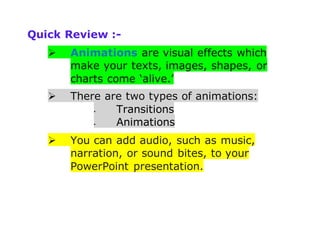 Quick Review :-
 Animations are visual effects which
make your texts, images, shapes, or
charts come ‘alive.’
 There are two types of animations:
 Transitions
 Animations
 You can add audio, such as music,
narration, or sound bites, to your
PowerPoint presentation.
 