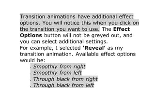 Transition animations have additional effect
options. You will notice this when you click on
the transition you want to use. The Effect
Options button will not be greyed out, and
you can select additional settings.
For example, I selected ‘Reveal’ as my
transition animation. Available effect options
would be:
 Smoothly from right
 Smoothly from left
 Through black from right
 Through black from left
 