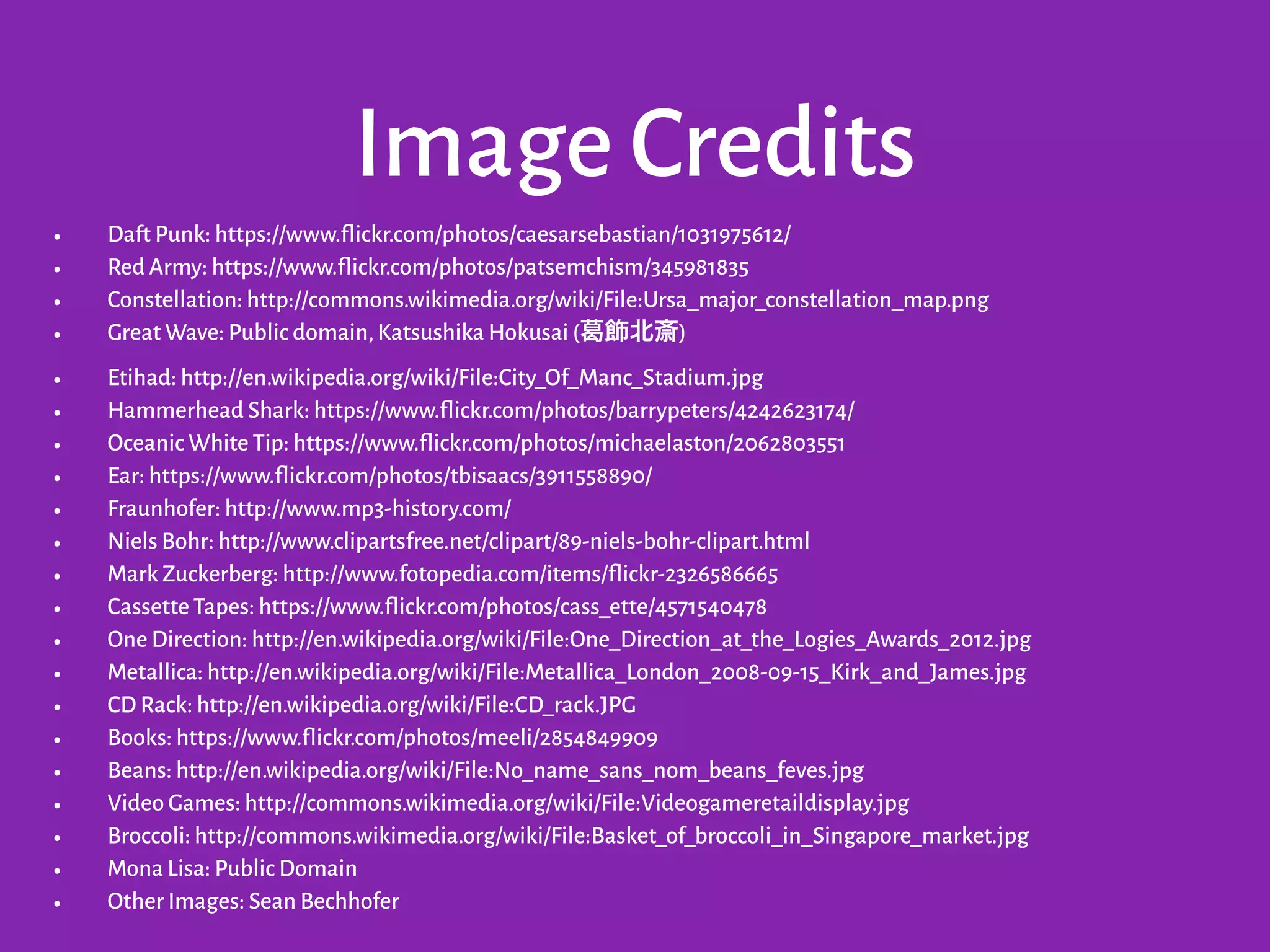 Image Credits
• Daft Punk: https://www.flickr.com/photos/caesarsebastian/1031975612/
• Red Army: https://www.flickr.com/photos/patsemchism/345981835
• Constellation: http://commons.wikimedia.org/wiki/File:Ursa_major_constellation_map.png
• Great Wave: Public domain,Katsushika Hokusai ( 飾北斎)
• Etihad: http://en.wikipedia.org/wiki/File:City_Of_Manc_Stadium.jpg
• Hammerhead Shark: https://www.flickr.com/photos/barrypeters/4242623174/
• Oceanic White Tip: https://www.flickr.com/photos/michaelaston/2062803551
• Ear: https://www.flickr.com/photos/tbisaacs/3911558890/
• Fraunhofer: http://www.mp3-history.com/
• Niels Bohr: http://www.clipartsfree.net/clipart/89-niels-bohr-clipart.html
• Mark Zuckerberg: http://www.fotopedia.com/items/flickr-2326586665
• Cassette Tapes: https://www.flickr.com/photos/cass_ette/4571540478
• One Direction: http://en.wikipedia.org/wiki/File:One_Direction_at_the_Logies_Awards_2012.jpg
• Metallica: http://en.wikipedia.org/wiki/File:Metallica_London_2008-09-15_Kirk_and_James.jpg
• CD Rack: http://en.wikipedia.org/wiki/File:CD_rack.JPG
• Books: https://www.flickr.com/photos/meeli/2854849909
• Beans: http://en.wikipedia.org/wiki/File:No_name_sans_nom_beans_feves.jpg
• Video Games: http://commons.wikimedia.org/wiki/File:Videogameretaildisplay.jpg
• Broccoli: http://commons.wikimedia.org/wiki/File:Basket_of_broccoli_in_Singapore_market.jpg
• Mona Lisa: Public Domain
• Other Images: Sean Bechhofer
 