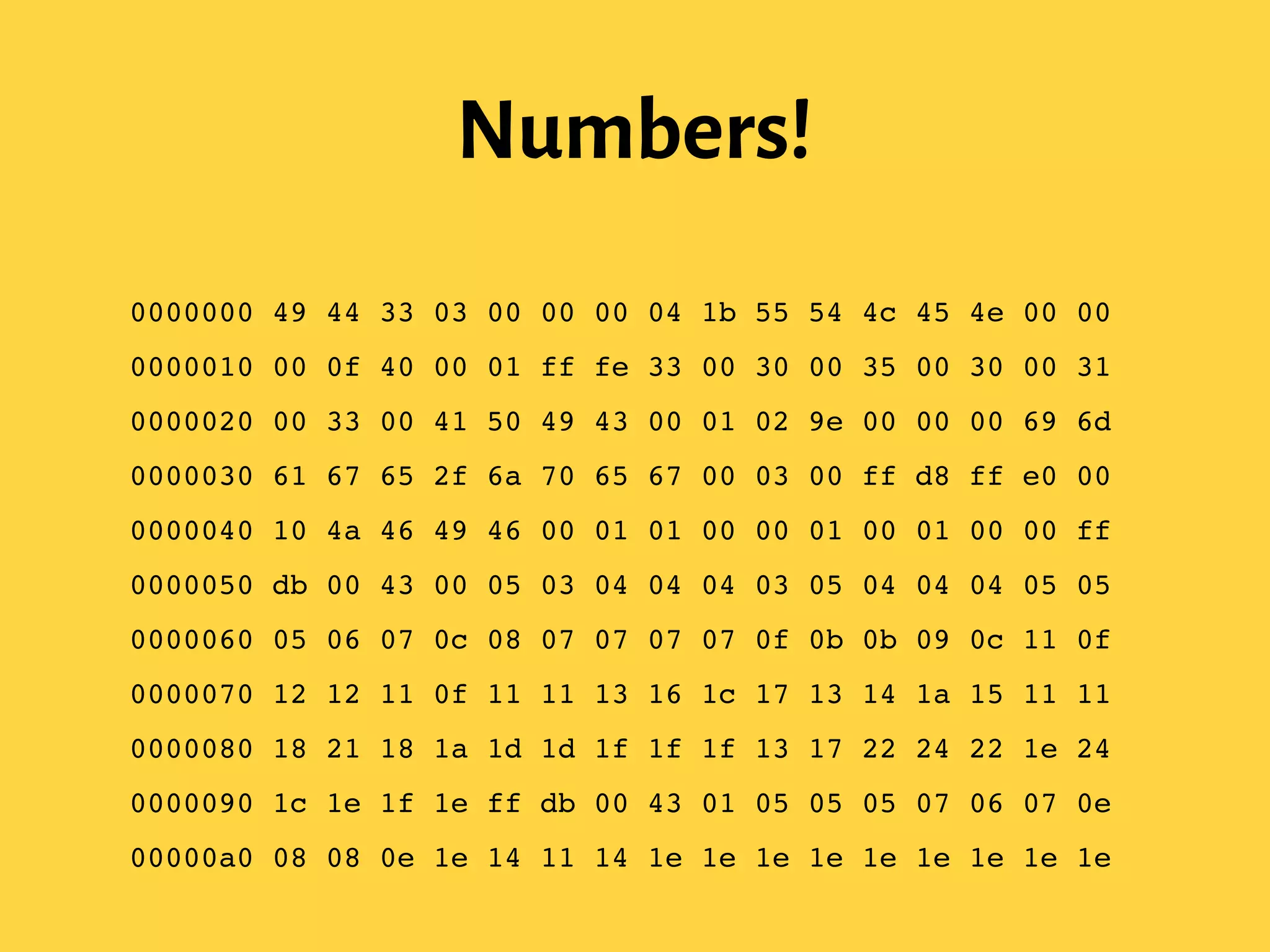Numbers!
0000000 49 44 33 03 00 00 00 04 1b 55 54 4c 45 4e 00 00!
0000010 00 0f 40 00 01 ff fe 33 00 30 00 35 00 30 00 31!
0000020 00 33 00 41 50 49 43 00 01 02 9e 00 00 00 69 6d!
0000030 61 67 65 2f 6a 70 65 67 00 03 00 ff d8 ff e0 00!
0000040 10 4a 46 49 46 00 01 01 00 00 01 00 01 00 00 ff!
0000050 db 00 43 00 05 03 04 04 04 03 05 04 04 04 05 05!
0000060 05 06 07 0c 08 07 07 07 07 0f 0b 0b 09 0c 11 0f!
0000070 12 12 11 0f 11 11 13 16 1c 17 13 14 1a 15 11 11!
0000080 18 21 18 1a 1d 1d 1f 1f 1f 13 17 22 24 22 1e 24!
0000090 1c 1e 1f 1e ff db 00 43 01 05 05 05 07 06 07 0e!
00000a0 08 08 0e 1e 14 11 14 1e 1e 1e 1e 1e 1e 1e 1e 1e!
 