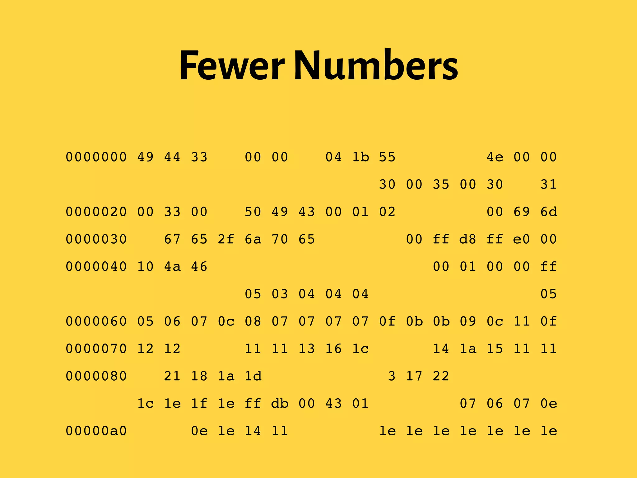 Fewer Numbers
0000000 49 44 33 03 00 00 00 04 1b 55 54 4c 45 4e 00 00!
0000010 00 0f 40 00 01 ff fe 33 00 30 00 35 00 30 00 31!
0000020 00 33 00 41 50 49 43 00 01 02 9e 00 00 00 69 6d!
0000030 61 67 65 2f 6a 70 65 67 00 03 00 ff d8 ff e0 00!
0000040 10 4a 46 49 46 00 01 01 00 00 01 00 01 00 00 ff!
0000050 db 00 43 00 05 03 04 04 04 03 05 04 04 04 05 05!
0000060 05 06 07 0c 08 07 07 07 07 0f 0b 0b 09 0c 11 0f!
0000070 12 12 11 0f 11 11 13 16 1c 17 13 14 1a 15 11 11!
0000080 18 21 18 1a 1d 1d 1f 1f 1f 13 17 22 24 22 1e 24!
0000090 1c 1e 1f 1e ff db 00 43 01 05 05 05 07 06 07 0e!
00000a0 08 08 0e 1e 14 11 14 1e 1e 1e 1e 1e 1e 1e 1e 1e!
 