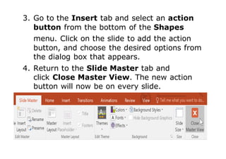 3. Go to the Insert tab and select an action
button from the bottom of the Shapes
menu. Click on the slide to add the action
button, and choose the desired options from
the dialog box that appears.
4. Return to the Slide Master tab and
click Close Master View. The new action
button will now be on every slide.
 