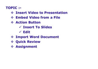 TOPIC :-
 Insert Video to Presentation
 Embed Video from a File
 Action Button
 Insert To Slides
 Edit
 Import Word Document
 Quick Review
 Assignment
 
