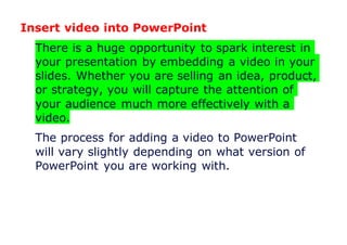 Insert video into PowerPoint
There is a huge opportunity to spark interest in
your presentation by embedding a video in your
slides. Whether you are selling an idea, product,
or strategy, you will capture the attention of
your audience much more effectively with a
video.
The process for adding a video to PowerPoint
will vary slightly depending on what version of
PowerPoint you are working with.
 