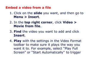 Embed a video from a file
1. Click on the slide you want, and then go to
Menu > Insert.
2. In the top right corner, click Video >
Movie from file.
3. Find the video you want to add and click
Insert.
4. Play with the settings in the Video Format
toolbar to make sure it plays the way you
want it to. For example, select “Play Full
Screen” or “Start Automatically” to trigger
 