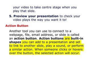 your video to take centre stage when you
play that slide.
5. Preview your presentation to check your
video plays the way you want it to!
Action Button
Another tool you can use to connect to a
webpage, file, email address, or slide is called
an action button. Action buttons are built-in
shapes you can add to a presentation and set
to link to another slide, play a sound, or perform
a similar action. When someone clicks or hovers
over the button, the selected action will occur.
 