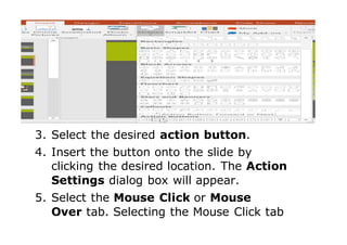 3. Select the desired action button.
4. Insert the button onto the slide by
clicking the desired location. The Action
Settings dialog box will appear.
5. Select the Mouse Click or Mouse
Over tab. Selecting the Mouse Click tab
 
