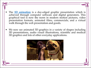• The 3D animation is a day-edged graphic presentation which is
achieved through computer software and digital generators. This
graphical tool is now the norm in modern motion pictures, video
presentation formats, animated films, commercials, and a virtual
walk through the web presentation and goods.
• We now see animated 3D graphics in a variety of shapes including
3D presentations, audio visual illustrations, scientific and medical
3D graphics and lots of other everyday applications.
 