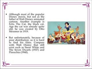 • Although most of the popular
Disney movie, but not as the
father of Walt Disney animated
cartoon. Another example is
Felix The Cat, the black cat.
Age the cat was already quite
old, he was created by Otto
Messmer in 1919.
• But unfortunately, because of
poor distribution, so it is hard
to find his films. Compare
with Walt Disney that still
exist such as Snow White and
The Seven Dwarfs (1937) and
Pinocchio (1940).
 