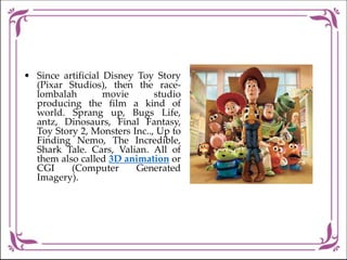• Since artificial Disney Toy Story
(Pixar Studios), then the race-
lombalah movie studio
producing the film a kind of
world. Sprang up, Bugs Life,
antz, Dinosaurs, Final Fantasy,
Toy Story 2, Monsters Inc.., Up to
Finding Nemo, The Incredible,
Shark Tale. Cars, Valian. All of
them also called 3D animation or
CGI (Computer Generated
Imagery).
 