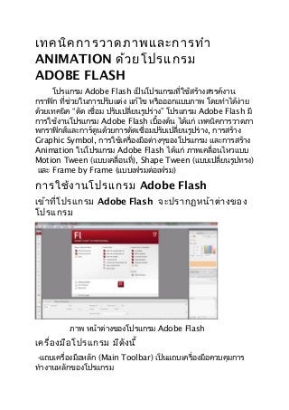 เทคนิคการวาดภาพและการทำา
ANIMATION ด้วยโปรแกรม
ADOBE FLASH
โปรแกรม Adobe Flash เป็นโปรแกรมที่ใช้สร้างสรรค์งาน
กราฟิก ที่ช่วยในการปรับแต่ง แก้ไข หรือออกแบบภาพ โดยทำาได้ง่าย
ด้วยเทคนิค “ตัด เชื่อม ปรับเปลี่ยนรูปร่าง” โปรแกรม Adobe Flash มี
การใช้งานโปรแกรม Adobe Flash เบื้องต้น ได้แก่ เทคนิคการวาดภา
พกราฟิกส์และการ์ตูนด้วยการตัดเชื่อมปรับเปลี่ยนรูปร่าง, การสร้าง
Graphic Symbol, การใช้เครื่องมือต่างๆของโปรแกรม และการสร้าง
Animation ในโปรแกรม Adobe Flash ได้แก่ ภาพเคลื่อนไหวแบบ
Motion Tween (แบบเคลื่อนที่), Shape Tween (แบบเปลี่ยนรูปทรง)
และ Frame by Frame (แบบเฟรมต่อเฟรม)
การใช้งานโปรแกรม Adobe Flash
เข้าที่โปรแกรม Adobe Flash จะปรากฏหน้าต่างของ
โปรแกรม
ภาพ หน้าต่างของโปรแกรม Adobe Flash
เครื่องมือโปรแกรม มีดังนี้
-แถบเครื่องมือหลัก (Main Toolbar) เป็นแถบเครื่องมือควบคุมการ
ทำางานหลักของโปรแกรม
 