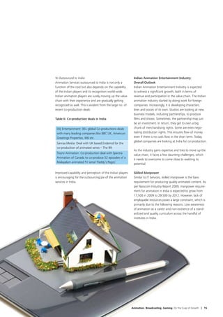 % Outsourced to India                                        Indian Animation Entertainment Industry:
Animation Services outsourced to India is not only a         Overall Outlook
function of the cost but also depends on the capability      Indian Animation Entertainment Industry is expected
of the Indian players and its recognition world-wide.        to witness a significant growth, both in terms of
Indian animation players are surely moving up the value      revenue and participation in the value chain. The Indian
chain with their experience and are gradually getting        animation industry started by doing work for foreign
recognized as well. This is evident from the large no. of    companies. Increasingly, it is developing characters,
recent co-production deals:                                  lines and voices of its own. Studios are looking at new
                                                             business models, including partnerships, to produce
Table 6: Co-production deals in India                        films and shows. Sometimes, the partnership may just
                                                             be an investment. In return, they get to own a big
 DQ Entertainment: 30+ global Co-productions deals           chunk of merchandising rights. Some are even nego-
 with many leading companies like BBC UK, American           tiating distribution rights. This ensures flow of money
 Greetings Properties, M6 etc.                               even if there is no cash flow in the short term. Today,
                                                             global companies are looking at India for co-production.
 Sanraa Media: Deal with UK based Endemol for the
 co-production of animated series – The 99
                                                             As the industry gains expertise and tries to move up the
 Toonz Animation: Co-production deal with Spectra
                                                             value chain, it faces a few daunting challenges, which
 Animation of Canada to co-produce 52 episodes of a
                                                             it needs to overcome to come close to realizing its
 Malayalam animated TV serial ‘Paddy’s Pages’
                                                             potential:

Improved capability and perception of the Indian players     Skilled Manpower
is encouraging for the outsourcing pie of the animation      Similar to IT Services, skilled manpower is the basic
services in India.                                           requirement for producing quality animated content. As
                                                             per Nasscom Industry Report 2009, manpower require-
                                                             ment for animation in India is expected to grow from
                                                             17,500 in 2009 to 29,500 by 2012. However, lack of
                                                             employable resources poses a large constraint, which is
                                                             primarily due to the following reasons: Low awareness
                                                             of animation as a career and non-existence of a stand-
                                                             ardized and quality curriculum across the handful of
                                                             institutes in India.




                                                            Animation. Broadcasting. Gaming. On the Cusp of Growth | 15
 