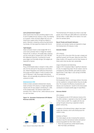 Lack of Government Support                                    The Entertainment VFX Industry has shown a very high
     Indian Government has been providing support to the           growth rate of 53% over 2005-2009 and is estimated at
     IT and IT Enabled Services industry in India, thus leading    USD 83 million in 2009. 60% of the market is for work
     to its growth. Indian animation players lack any such         done for overseas clients.
     Government support either through tax rebates or
     grants. Moreover, competing outsourcing destinations          Recent Trends and Growth Indicators
     e.g.Canada, UK have signed tax treaties with the US.          Domestic and overseas markets are expected to shape
                                                                   the Entertainment VFX Industry in India
     Tight Budgets
     Indian animation movie is a low budget INR 10-12              Domestic Market
     crore movie, primarily meant to hedge the involved
     financial risks. In doing so, the quality takes a beating     VFX in Movies
     and the movie fails to compete with a USD 100-200             The use of VFX in live action films has seen a steady and
     Mn Hollywood Production. As production houses                 significant growth over the years. Many live action films
     grow bigger and financially stronger, the budgets are         today include a VFX sequence and the sheer duration of
     expected to improve.                                          these screen shots has also risen substantially.

     IP Protection                                                 Usage in Broadcast and Advertising
     Piracy of DVD-based videos is rampant in India, which         Usage of VFX in broadcast helps in significant reduction
     eats into the revenues for the producers and distribu-        of costs. Its usage brings down the set creation costs for
     tors. Weak IP Regulation and ineffective enforcement          a broadcast by almost 60-65%, particularly for mytho-
     discourage animation players in India to produce their        logical shows. It also helps in costs savings of 30-40%
     own IP. Moreover, it also discourages International           for commercials.
     Players, who are generally very protective of their IPs, to
     outsource to India.                                           Pre-Visualization Trend
                                                                   Pre-Visualization trend is a technique where-in the shots
     Entertainment VFX                                             can be visualized on computers before they are actually
     Similar to Indian animation entertainment industry,           shot. This increases the efficiency of production and
     Indian animation VFX industry is a highly fragmented          reduces cost of production. Growth of this trend would
     industry with the top 5 players contributing to ~20%          contribute to increased overall usage of visual effects.
     of the overall market. The revenue model used in
     animation VFX is ‘Work for Hire’, where revenues accrue       Overseas Market
     on a per hour basis.
                                                                   VFX in Movies
     Figure 14 : Animation Entertainment VFX Market                The whopping success of VFX extensive movies at the
     Revenues (USD Mn)                                             box office overseas is expected to drive the VFX usage
                                                                   in other movies as well. This, coupled with the cost
                                                          222      savings through outsourcing is expected to lead to
                                                                   greater outsourcing.
                                          28%

                                                                   In addition to the demand drivers, players have taken
                                            135
                                                                   supply side initiatives, which will certainly boost the
                                                                   market in India
                          83
                  %
                53
                                                                   Initiatives of Players
                                                                   The Indian players are also increasing their presence
          15
                                                                   overseas to tap the international market and build an
                                                                   outsourcing pipeline for their Indian studios:
        2005             2009E            2011P          2013P     •	  ixion has acquired two London-based studios,
                                                                       P
     Source: Nasscom Industry Report 2006, 2009                        Men-From-Mars and Molinare

16
 