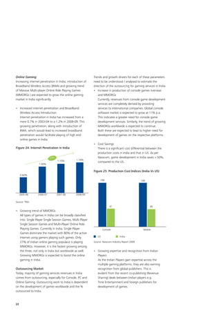 Online Gaming                                               Trends and growth drivers for each of these parameters
Increasing internet penetration in India, introduction of   need to be understood / analysed to estimate the
Broadband Wireless Access (BWA) and growing trend           direction of the outsourcing for gaming services in India
of Massive Multi-player Online Role Playing Games           •	 Increase in production of console games overseas
(MMORGs ) are expected to grow the online gaming                and MMORGs
market in India significantly.                              	 Currently, revenues from console game development
                                                                services are completely derived by providing
•	 Increased internet penetration and Broadband                 services to international companies. Global console
   Wireless Access Introduction                                 software market is expected to grow at 11% p.a.
	 Internet penetration in India has increased from a            This indicates a greater need for console game
   mere 0.7% in 2003-04 to a 1.2% in 2008-09. This              development services. Similarly, the trend of growing
   growing penetration, along with introduction of              MMORGs worldwide is expected to continue.
   BWA, which would lead to increased broadband                 Both these are expected to lead to higher need for
   penetration would facilitate playing of high end             development of games on the respective platforms.
   online games in India.
                                                            •	 Cost Savings
Figure 24: Internet Penetration in India                    	 There is a significant cost differential between the
                                                               production costs in India and that in US. As per
                            23%                                Nasscom, game development in India saves  50%,
                                  1.10%         1.16%
                                                               compared to the US.
                  1.00%

                                                            Figure 25: Production Cost Indices (India Vs US)
     0.60%
                                                                 100                               100




     2005-06      2006-07         2007-08       2008-09

Source: TRAI
                                                                         41                              40
•	 Growing trend of MMORGs
	 All types of games in India can be broadly classified
   into: Single Player Single Session Games, Multi Player
   Single Session Games and Multi-Player Online Role
   Playing Games. Currently in India, Single Player                 Console                         Mobile
   Games dominate the market with 80% of the active
   Internet using gamers playing such games. Only              US                 India

   27% of Indian online gaming populace is playing          Source: Nasscom Industry Report 2009
   MMORGs. However, it is the fastest growing among
   the three, not only in India but worldwide as well.      •	 Growing expertise and recognition from Indian
   Growing MMORGs is expected to boost the online              Players
   gaming in India.                                         	 As the Indian Players gain expertise across the
                                                               multiple gaming platforms, they are also earning
Outsourcing Market                                             recognition from global publishers. This is
Today, majority of gaming services revenues in India           evident from the recent co-publishing (Revenue
comes from outsourcing, especially for Console, PC and         Sharing) deals between Indian players e.g.
Online Gaming. Outsourcing work to India is dependent          Trine Entertainment and foreign publishers for
on the development of games worldwide and the %                development of games.
outsourced to India.



22
 