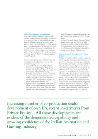 Indian Gaming Industry: Overall Outlook                          by lack of budgets and quality manpower have not
         Indian Gaming industry is expected to witness large              been successful with development of PC / Console
         changes, primarily in the domestic market. Introduction          Games.
         of 3G and telco’s focus on Value Added Services are           •	 Revenues Sharing with Telecom Operators: Telecom
         expected to lead to exponential growth for mobile                operator keeps a large % of the revenue (60% -
         gaming in India. This will also lead to the Indian gaming        70%) that accrues from mobile game downloads.
         players moving up the value chain and getting involved           This revenue-sharing agreement does not foster
         in end-to-end game development and publishing. As                the right ecosystem for mobile game developers to
         the Indian market matures and gains expertise, Indian            develop their own IPs and distribute them.
         players will gain confidence of their foreign counterparts
         and attract greater % share of the outsourcing pie and        Indian Animation  Gaming Industry : Future
         co-publishing deals.                                          Outlook
                                                                       The Indian Animation and Gaming industry is today at a
         However, realizing the potential of the Indian gaming         nascent stage, but holds significant potential for growth,
         industry is constrained by factors very similar to the        both in terms of its size and moving up along the value
         animation industry in India:                                  chain. While the abysmally low current share (0.6%) of
         •	 Lack of Skilled Manpower: Lack of employable               the worldwide animation and gaming market points
            manpower, primarily arising out of high quality            to Indian industry’s potential for domestic growth, the
            institutes, lack of perception of gaming as a potential    10% share of the outsourced market indicates the
            career is a key challenge for the industry.                large scope for growth from the outsourcing market.
         •	 Mindset of Indian Populace:  Gaming is considered          Increasing number of co-production deals, increasing
            to be just a means of entertainment and even a             focus on development of original content and own IPs,
            worthless activity by a large section of the Indian        setting up overseas offices, recent investments from
            population. This is the largest factor impeding the        Private Equity / Other Funds – All these developments
            growth of the domestic market in India.                    are evident of its demonstrated capability and growing
         •	 High Standards of Foreign Games: Indian gamer is           confidence. However, regular availability of employ-
            already exposed to the best quality games globally         able talent needs to be ensured for the potential to
            and would expect similar quality games from Indian         be realized. Certain Government incentives could also
            games as well. Indian gaming players, constrained          encourage the industry and help it go a long way.




Increasing number of co-production deals,
development of own IPs, recent investments from
Private Equity – All these developments are
evident of the demonstrated capability and
growing confidence of the Indian Animation and
Gaming Industry
                                                                      Animation. Broadcasting. Gaming. On the Cusp of Growth | 23
 