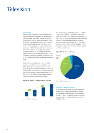 Television


      Introduction                                              The television sector in India has grown at a CAGR of
      Television plays a significant role in dissemination of   ~14% (2005-2009) and is estimated to continue to
      information and is equipped with an innate power to       grow. By the end of 2011, the industry is estimated to
      influence people, their beliefs and their opinions. A     reach USD 7.8 billion. While the media  entertainment
      global Deloitte study on ‘Media democracy’ in 2009        market in India is relatively small when compared
      across over 2000 respondents offers some interesting      with other Asian countries, India has the third largest
      insights about the popularity of television in current    television market in the world after China and the US.
      times. TV remains a favorite media source for most        TV continues to dominate the sector followed by print
      consumers – 72% of the respondents rank ‘watching         and filmed entertainment.
      TV’ as their top media source. 84% respondents
      consider ‘advertising on TV’ as the most influential      Figure 27: TV Revenue Streams
      media source to impact their buying decisions. Online
      TV matters to a minority of viewers, though the share     Television
      of such viewers has gradually increased as compared to    content
                                                                4%
      2008.

      Indian entertainment today has a far more global                       Television
      audience across South Asia, the Middle East, and                       advertising           Television
                                                                             34%                   distribution
      Africa. The large base of expatriates ensures that
                                                                                                   62%
      Indian TV channels and films are a premier medium of
      entertainment. Indian films and TV channels have been
      able to attract audience beyond expatriates in the US
      and the UK – an audience that enjoys and identifies
      more with the contemporary Indian culture.


      Figure 26: Size of TV Industry in India (USD Bn)          Source: IBEF, Industry estimates



                                         17%
                                                                Television – Revenue Streams
                                                       10.7     In 2009, subscription revenues contributed around
                 14%
                                          7.8                   62% to the total television revenues and stood at
                             5.7                                USD 3.5 billion; while advertising constituted 34%
           3.4
                                                                at USD 1.9 billion. The television content constitutes
          2005              2009E        2011P         2013P    approximately 4% to the total television market at
      Source: IBEF, Secondary Research                          USD 250 million.




24
 