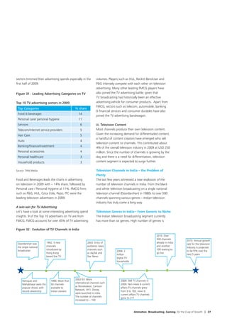 sectors trimmed their advertising spends especially in the         volumes. Players such as HUL, Reckitt Benckiser and
first half of 2009.                                                PG intensely compete with each other on television
                                                                   advertising. Many other leading FMCG players have
Figure 31 : Leading Advertising Categories on TV                   also joined the TV advertising battle; given that
                                                                   TV broadcasting has historically been an effective
Top 10 TV advertising sectors in 2009                              advertising vehicle for consumer products. Apart from
                                                                   FMCG, sectors such as telecom, automobile, banking
 Top Categories                                 % share
                                                                    financial services and consumer durables have also
 Food  beverages                                 14
                                                                   joined the TV advertising bandwagon.
 Personal care/ personal hygiene                  11
 Services                                           6              iii. Television Content
 Telecom/internet service providers                 5              Most channels produce their own television content.
 Hair Care                                          5              Given the increasing demand for differentiated content,
                                                                   a handful of content creators have emerged who sell
 Auto                                               4
                                                                   television content to channels. This contributed about
 Banking/finance/investment                         4              4% of the overall television industry in 2009 at USD 250
 Personal accessories                               4              million. Since the number of channels is growing by the
 Personal healthcare                                3              day and there is a need for differentiation, television
 Household products                                 3              content segment is expected to surge further.

Source: TAM Media                                                  Television Channels in India – the Problem of
                                                                   Plenty
Food and Beverages leads the charts in advertising                 The last few years witnessed a near explosion of the
on television in 2009 with ~ 14% share, followed by                number of television channels in India. From the black
Personal care / Personal Hygiene at 11%. FMCG firms                and white television broadcasting on a single national
such as PG, HUL, Coca Cola, Pepsi, ITC were the                   television channel (Doordarshan) in 1980s to over 500
leading television advertisers in 2009.                            channels spanning various genres – Indian television
                                                                   industry has truly come a long way.
A win-win for TV Advertising
Let’s have a look at some interesting advertising spend            Television Genres in India – From Generic to Niche
insights. 9 of the Top 10 advertisers on TV are from               The Indian television broadcasting segment currently
FMCG. FMCG accounts for over 45% of TV advertising                 has more than six genres. High number of genres is

Figure 32 : Evolution of TV Channels in India
                                                                                                                   2010: Over
                                                                                                                   500 channels
                                                                                                                                         2015: Annual growth
 Doordarshan was           1992: 5 new                    2003: Entry of                                           already in India
                                                                                                                                         rate for the television
 the single national       channels                       authentic news                                           and another
                                                                                                                                         industry is projected
 broadcaster               introduced by                  channels such                                            100 waiting to
                                                                                  2006: 2                                                to be15% over the
                           Hong Kong                      as AajTak and                                            go live
                                                                                  million                                                next 5 years
                           based Star TV                  Star News
                                                                                  digital TV
                                                                                  households




                                                2002-03: More
     Ramayan and              1996: More than                                        2009: 394 TV channels in
                                                international channels such
     Mahabharat were the      50 channels                                            2009. Non-news  current
                                                as Nickelodeon, Cartoon
     popular shows with       available to                                           affairs TV channels grew
                                                Network, VH1, Disney
     record viewership        Indian viewers                                         from 0 to 183; news 
                                                were launched in India.
                                                                                     current affairs TV channels
                                                The number of channels
                                                                                     grew to 211
                                                increased to ~ 100



                                                                                                 Animation. Broadcasting. Gaming. On the Cusp of Growth | 27
 