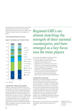 primarily driven by the growing need for more and more
differentiated and niche content. Since the viewers
today have far greater choice in terms of content, varied
national and regional channels have emerged across          Regional GECs are
                                                            almost matching the
genres.

I.	GEC (General Entertainment Channels)

Figure 33: Viewership across TV Genres in India             strength of their national
                                                            counterparts, and have
                                                            emerged as a key focus
                                                            area for most players
                                                            Here are some key highlights of emerging changes in
                                                            the Hindi GEC space in the last calendar year:
                                                            •	 Increasing popularity of reality shows and fiction
                                                               addressing social and realistic issues
                                                            •	 Advertisement rates nose-diving in the IPL month
                                                            •	 Channels such as Colors, Imagine going global as
                                                               they also strongly race for the top slot in the highly
                                                               competitive TV broadcasting battlefield
                                                            •	 Leading GECs acquiring broadcasting rights for new
                                                               movies for sprucing up the ratings and adding to
                                                               their viewer base, by reducing the gap between
                                                               theatre release and time-to-market through television

                                                            b. Regional GECs: Gaining rigor
                                                            Regional GECs are almost matching their strength with
                                                            the national GECs and have emerged as a key focus
Source: TAM Media                                           area for most players. The number of regional channels
                                                            has increased from 114 in 2008 to 135 in 20093. While
a. National GEC: Cutthroat and competitive                  the share of advertising on genres such as Hindi News,
2009 was a roller-coaster ride when it comes to the         Hindi GECs and Hindi Movies almost remained constant,
top hindi GEC slot. While Star TV was at the top till the   it increased for regional GEC from 22% in 2008 to 24%
first half of the year, Colors occupied the top position    in 20094. High demand for regional content by viewers
and got the highest gross ratings points (GRPs) of 325      settled outside India, low cost of production (relatively
in September 2009. This was also the highest among          low talent cost, no carriage and placement fee, low
all Hindi GECs in a span of over a year – 50 GRPs ahead     acquisition cost), affordable local advertisement reaching
of its closest competitor Star TV and 70 GRPs over Zee      the right audience are some factors contributing to the
TV. Differentiated content such as its flagship drama       success of regional channels.
‘Balika Vadhu’ and ‘Utaran’, second season of stunt-
                                                                                                                         3 Going native’, article
                                                                                                                           ‘
based reality show Fear Factor-Khataron Ke Khiladi and      Regionalization has caught the eyes of most established
                                                                                                                           published in Financial Times
BigBoss; coupled with meticulous distribution strategy      broadcasters, catering to specific interests of the            in Oct 2010
worked wonders for Colors.                                  viewers:                                                     4 TAM Media


28
 