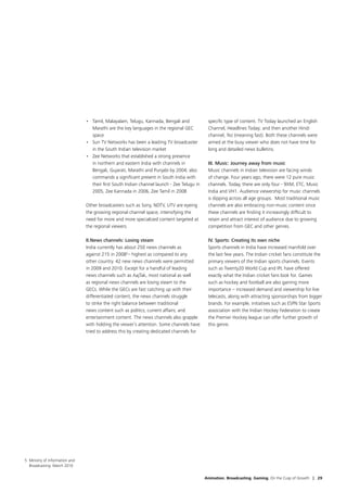 •	 Tamil, Malayalam, Telugu, Kannada, Bengali and             specific type of content. TV Today launched an English
                                    Marathi are the key languages in the regional GEC          Channel, Headlines Today; and then another Hindi
                                    space                                                      channel, Tez (meaning fast). Both these channels were
                                 •	 Sun TV Networks has been a leading TV broadcaster          aimed at the busy viewer who does not have time for
                                    in the South Indian television market                      long and detailed news bulletins.
                                 •	 Zee Networks that established a strong presence
                                    in northern and eastern India with channels in             III. Music: Journey away from music
                                    Bengali, Gujarati, Marathi and Punjabi by 2004; also       Music channels in Indian television are facing winds
                                    commands a significant present in South India with         of change. Four years ago, there were 12 pure music
                                    their first South Indian channel launch - Zee Telugu in    channels. Today, there are only four - 9XM, ETC, Music
                                    2005, Zee Kannada in 2006, Zee Tamil in 2008               India and VH1. Audience viewership for music channels
                                                                                               is dipping across all age groups. Most traditional music
                                 Other broadcasters such as Sony, NDTV, UTV are eyeing         channels are also embracing non-music content since
                                 the growing regional channel space, intensifying the          these channels are finding it increasingly difficult to
                                 need for more and more specialized content targeted at        retain and attract interest of audience due to growing
                                 the regional viewers.                                         competition from GEC and other genres.

                                 II.	 ews channels: Losing steam
                                    N                                                          IV. Sports: Creating its own niche
                                 India currently has about 250 news channels as                Sports channels in India have increased manifold over
                                 against 215 in 20085– highest as compared to any              the last few years. The Indian cricket fans constitute the
                                 other country. 42 new news channels were permitted            primary viewers of the Indian sports channels. Events
                                 in 2009 and 2010. Except for a handful of leading             such as Twenty20 World Cup and IPL have offered
                                 news channels such as AajTak, most national as well           exactly what the Indian cricket fans look for. Games
                                 as regional news channels are losing steam to the             such as hockey and football are also gaining more
                                 GECs. While the GECs are fast catching up with their          importance – increased demand and viewership for live
                                 differentiated content, the news channels struggle            telecasts, along with attracting sponsorships from bigger
                                 to strike the right balance between traditional               brands. For example, initiatives such as ESPN Star Sports
                                 news content such as politics, current affairs; and           association with the Indian Hockey Federation to create
                                 entertainment content. The news channels also grapple         the Premier Hockey league can offer further growth of
                                 with holding the viewer’s attention. Some channels have       this genre.
                                 tried to address this by creating dedicated channels for




5  inistry of Information and
  M
  Broadcasting. March 2010


                                                                                              Animation. Broadcasting. Gaming. On the Cusp of Growth | 29
 