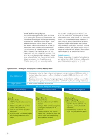 V. Kids: It will be more quality now                         GEC as well as non-GEC genres over the last 2 years.
                            Tiny-tots are migrating from other genres of channels        In the GEC genre, Colors, NDTV Imagine, 9X and few
                            to the specific genre of cartoon channels for them. The      others were launched, while channels such as Discovery
                            channels are responding well enough by incorporating         Science, UTV Movies were introduced in the non-GEC
                            increasingly vivid and superior content. While Cartoon       genre. Since the Ministry of Broadcasting decided to
                            Network continues to hold the fort in the all-India          temporarily suspend the issuance of new licenses to
                            kids segment, the channel has seen a 3% dip over the         new channels due to the lack of spectrum in 2009; the
                            previous year to end 2009 with a 24% market share4.          increase in number of new channels in 2010 and 2011
                            Channel Pogo too has managed to retain the number            is expected to be driven only by players already holding
                            2 slot in this space. The channel has seen a rise in its     the licenses and are yet to launch the channels.
                            market share from 20% in 2008 to 22% in 20094. This
                            genre has tremendous potential to grow given that the        Policy Framework
                            target audience for the ‘kids’ channels is not only kids,    TRAI was designated as the regulator for broadcasting
                            but also some viewers from the adult segments.               and cable services in 2004. While much is still uncertain
                            A host of new channels were launched across the              about the broadcasting guidelines for the newly




Figure 34: Colors – Breaking the Monopoly and Monotony of Family Drama


                                  •	 Colors spiraled to the No. 2 spot in the competitive general entertainment channel (GEC) space within 10
                                     weeks of its launch and became a well-entrenched channel available in 66.8 million homes, with a 24%
     What did Colors do?
                                     market share.
                                  •	 Colors was taking on the challenge of competing with giants like Star Plus, Zee and Sony, who controlled
                                     the entertainment space and seemed to have set into a comfortable equilibrium in rankings and revenue.

      Target Audience             •	 Hindi speaking audience in 90 Indian cities

                                                  The success strategy was three pronged:

           Explosive Marketing                               Differentiated Content                         Debut with Two Big-Ticket




 Used all                                         Played ‘Bring the                                  Colors’ disruptive
 Promotion Routes                                 Difference’ Game                                   programming strategy
 •	 1300 hoardings  road shows across            •	 New hue to the existing Hindi GEC               •	 Launched with two blockbuster
    country                                          Category                                           properties Khatron Ke Khiladi and
 •	 3000 taxis and 2000 auto rickshaws            •	 Variety of FRESH content across genres             Bigg Boss 2, winning the eyeballs
    painted with Colors brand                        covering the entire spectrum of                    immediately
 •	 65000 ad spots booked on TV 15                  emotions                                        •	 Soaps addressing social issues and
    million SMSs                                  •	 Content customized to fit evolving                 stayed away from the family drama.
 •	 Big Bazaar stores  McDonald’s helpers           viewers with a desire to escape to their
    and counter-guys flaunted Colors                 fantasy world, while still remaining
    T-shirts                                         within the realm of reality




30
 