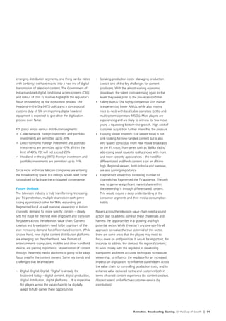 emerging distribution segments, one thing can be stated        •	 Spiraling production costs: Managing production
with certainty: we have moved into a new era of digital           costs is one of the key challenges for content
transmission of television content. The Government of             producers. With the almost waning economic
India mandated digital conditional access systems (CAS)           slowdown, the talent costs are rising again to the
and rollout of DTH TV licenses highlights the regulator’s         levels they were prior to the pre-recession times
focus on speeding up the digitization process. The             •	 Falling ARPUs: The highly competitive DTH market
Headend-in-the-Sky (HITS) policy and a concessional               is experiencing lower ARPUs, while also moving
customs duty of 5% on importing digital headend                   neck to neck with local cable operators (LCOs) and
equipment is expected to give drive the digitization              multi system operators (MSOs). Most players are
process even faster.                                              experiencing and are likely to witness for few more
                                                                  years, a squeezing bottom-line growth. High cost of
FDI policy across various distribution segments:                  customer acquisition further intensifies the pressure
•	 Cable Network: Foreign investment and portfolio             •	 Evolving viewer interests: The viewer today is not
   investments are permitted up to 49%                            only looking for new-fangled content but is also
•	 Direct-to-Home: Foreign investment and portfolio               very quality conscious. From new movie broadcasts
   investments are permitted up to 49%. Within the                to the IPL craze, from series such as ‘Balika Vadhu’
   limit of 49%, FDI will not exceed 20%                          addressing social issues to reality shows with more
•	 Head end in the sky (HITS): Foreign investment and             and more celebrity appearances – the need for
   portfolio investments are permitted up to 74%                  differentiated and fresh content is on an all time
                                                                  high. Regional viewers, both in India and overseas,
Since more and more telecom companies are entering                are also gaining importance
the broadcasting space, FDI ceilings would need to be          •	 Fragmented viewership: Increasing number of
rationalized to facilitate the anticipated convergence.           channels has fragmented the TV audience. The only
                                                                  way to garner a significant market share within
Future Outlook                                                    the viewership is through differentiated content.
The television industry is truly transforming. Increasing         This would require a deep understanding of the
pay TV penetration, multiple channels in each genre               consumer segments and their media consumption
racing against each other for TRPs, expanding yet                 habits
fragmented local as well overseas viewership of Indian
channels, demand for more specific content – clearly           Players across the television value chain need a sound
sets the stage for the next level of growth and transition     action plan to address some of these challenges and
for players across the television value chain. Content         harness the opportunities in a growing and high
creators and broadcasters need to be cognizant of the          potential sector. While there isn’t any one-size-fits-all
ever increasing demand for differentiated content. While       approach to realize the true potential of this sector,
on one hand, new digital content distribution platforms        there are some areas that the players may need to
are emerging; on the other hand, new formats of                focus more on and prioritize. It would be important, for
entertainment - computers, mobiles and other handheld          instance, to address the demand for regional content;
devices are gaining importance. Monetization of content        to work closely with the regulator in developing
through these new media platforms is going to be a key         transparent and more accurate techniques to measure
focus area for the content owners. Some key trends and         viewership; to influence the regulator for an increased
challenges that lie ahead are:                                 impetus on digitization; to influence stakeholders across
                                                               the value chain for controlling production costs; and to
•	 Digital. Digital. Digital: ‘Digital’ is already the         enhance value delivered to the end-customer both in
   buzzword today – digital content, digital production,       terms of varied content experience (by content creators
   digital distribution, digital platforms… It is imperative   / broadcasters) and effective customer-service (by
   for players across the value chain to be digitally          distributors).
   adept to fully garner these opportunities




                                                                                            Animation. Broadcasting. Gaming. On the Cusp of Growth | 31
 