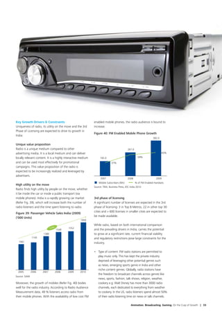 Key Growth Drivers  Constraints                              enabled mobile phones, the radio audience is bound to
Uniqueness of radio, its utility on the move and the 3rd      increase.
Phase of Licensing are expected to drive its growth in
                                                              Figure 40: FM Enabled Mobile Phone Growth
India:
                                                                                                                    392.0

Unique value proposition
Radio is a unique medium compared to other                                                   261.0
advertising media. It is a local medium and can deliver                                                                     65%
locally relevant content. It is a highly interactive medium        165.0                               59%

and can be used most effectively for promotional                              37%
campaigns. This value proposition of the radio is
expected to be increasingly realized and leveraged by
advertisers.
                                                                    2007                     2008                     2009
                                                                  Mobile Subscribers (Mn)            % of FM Enabled Handsets
High utility on the move
                                                              Source: TRAI, Business Press, IDC India 2010
Radio finds high utility by people on the move, whether
it be inside the car or inside a public transport (via
mobile phones). India is a rapidly growing car market         3rd phase of licensing
(Refer Fig. 39), which will increase both the number of       A significant number of licenses are expected in the 3rd
radio listeners and the time spent listening to radio.        phase of licensing: 3 in Top 8 Metros, 22 in other top 30
                                                              cities and  600 licenses in smaller cities are expected to
Figure 39: Passenger Vehicle Sales India (2009)
                                                              be made available.
(‘000 Units)
                                                    1950
                                                              While radio, based on both international comparison
                             13% 1549      1552
                                                              and the prevailing drivers in India, carries the potential
                      1380                                    to grow at a significant rate, current financial viability
               1143                                           and regulatory restrictions pose large constraints for the
  1061                                                        industry.

                                                              •	 Type of content: FM radio stations are permitted to
                                                                 play music only. This has kept the private industry
                                                                 deprived of leveraging other potential genres such
                                                                 as news, emerging sports genre in India and other
                                                                 niche content genres. Globally, radio stations have
  2005         2006   2007      2008      2009      2010
                                                                 the freedom to broadcast channels across genres like
Source: SIAM
                                                                 news, sports, fashion, talk shows, religion, weather,
Moreover, the growth of mobiles (Refer Fig. 40) bodes            cookery e.g. Walt Disney has more than 3000 radio
well for the radio industry. According to Radio Audience         channels, each dedicated to everything from weather
Measurement data, 49 % listeners access radio from               to cookery. In the US, radio listeners spend almost 50%
their mobile phones. With the availability of low cost FM        of their radio listening time on news or talk channels.

                                                                                                Animation. Broadcasting. Gaming. On the Cusp of Growth | 33
 