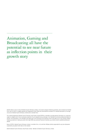 Animation, Gaming and
Broadcasting all have the
potential to see near future
as inflection points in their
growth story




Deloitte refers to one or more of Deloitte Touche Tohmatsu Limited, a UK private company limited by guarantee, and its network of member
firms, each of which is a legally separate and independent entity. Please see www.deloitte.com/about for a detailed description of the legal
structure of Deloitte Touche Tohmatsu Limited and its member firms.

This material prepared by Deloitte Touche Tohmatsu India Private Limited (DTTIPL) is intended to provide general information on a particular
subject or subjects and is not an exhaustive treatment of such subject(s) and accordingly is not intended to constitute professional advice or
services. The information is not intended to be relied upon as the sole basis for any decision which may affect you or your business. Before
making any decision or taking any action that might affect your personal finances or business, you should consult a qualified professional
adviser.

None of DTTIPL, Deloitte Touche Tohmatsu Limited, its member firms, or its and their affiliates shall be responsible for any loss whatsoever
sustained by any person who relies on this material.

©2010 Deloitte Touche Tohmatsu India Private Limited. Member of Deloitte Touche Tohmatsu Limited
 