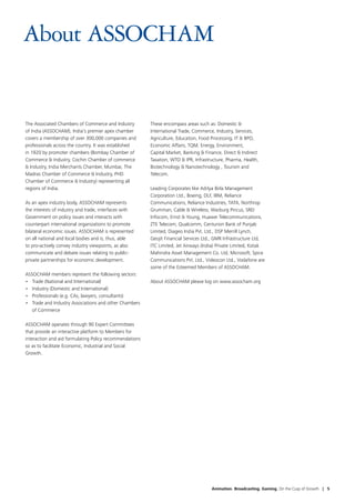 About ASSOCHAM


The Associated Chambers of Commerce and Industry         These encompass areas such as: Domestic &
of India (ASSOCHAM), India's premier apex chamber        International Trade, Commerce, Industry, Services,
covers a membership of over 300,000 companies and        Agriculture, Education, Food Processing, IT & BPO,
professionals across the country. It was established     Economic Affairs, TQM, Energy, Environment,
in 1920 by promoter chambers (Bombay Chamber of          Capital Market, Banking & Finance, Direct & Indirect
Commerce & Industry, Cochin Chamber of commerce          Taxation, WTO & IPR, Infrastructure, Pharma, Health,
& Industry, India Merchants Chamber, Mumbai, The         Biotechnology & Nanotechnology , Tourism and
Madras Chamber of Commerce & Industry, PHD               Telecom.
Chamber of Commerce & Industry) representing all
regions of India.                                        Leading Corporates like Aditya Birla Management
                                                         Corporation Ltd., Boeing, DLF, IBM, Reliance
As an apex industry body, ASSOCHAM represents            Communications, Reliance Industries, TATA, Northrop
the interests of industry and trade, interfaces with     Grumman, Cable & Wireless, Warburg Pincus, SREI
Government on policy issues and interacts with           Infocom, Ernst & Young, Huawei Telecommunications,
counterpart international organizations to promote       ZTE Telecom, Qualcomm, Centurion Bank of Punjab
bilateral economic issues. ASSOCHAM is represented       Limited, Diageo India Pvt. Ltd., DSP Merrill Lynch,
on all national and local bodies and is, thus, able      Geojit Financial Services Ltd., GMR Infrastructure Ltd,
to pro-actively convey industry viewpoints, as also      ITC Limited, Jet Airways (India) Private Limited, Kotak
communicate and debate issues relating to public-        Mahindra Asset Management Co. Ltd, Microsoft, Spice
private partnerships for economic development.           Communications Pvt. Ltd., Videocon Ltd., Vodafone are
                                                         some of the Esteemed Members of ASSOCHAM.
ASSOCHAM members represent the following sectors:
•	 Trade (National and International)                    About ASSOCHAM please log on www.assocham.org
•	 Industry (Domestic and International)
•	 Professionals (e.g. CAs, lawyers, consultants)
•	 Trade and Industry Associations and other Chambers
   of Commerce

ASSOCHAM operates through 90 Expert Committees
that provide an interactive platform to Members for
interaction and aid formulating Policy recommendations
so as to facilitate Economic, Industrial and Social
Growth.




                                                                                      Animation. Broadcasting. Gaming. On the Cusp of Growth | 5
 