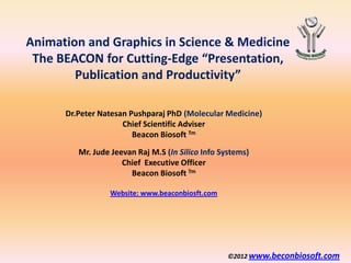 Animation and Graphics in Science & Medicine
 The BEACON for Cutting-Edge “Presentation,
        Publication and Productivity”

      Dr.Peter Natesan Pushparaj PhD (Molecular Medicine)
                     Chief Scientific Adviser
                        Beacon Biosoft Tm

         Mr. Jude Jeevan Raj M.S (In Silico Info Systems)
                     Chief Executive Officer
                       Beacon Biosoft Tm

                 Website: www.beaconbiosft.com




                                                   ©2012 www.beconbiosoft.com
 
