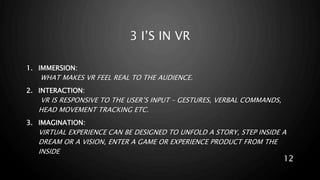 3 I’S IN VR
1. IMMERSION:
WHAT MAKES VR FEEL REAL TO THE AUDIENCE.
2. INTERACTION:
VR IS RESPONSIVE TO THE USER’S INPUT – GESTURES, VERBAL COMMANDS,
HEAD MOVEMENT TRACKING ETC.
3. IMAGINATION:
VIRTUAL EXPERIENCE CAN BE DESIGNED TO UNFOLD A STORY, STEP INSIDE A
DREAM OR A VISION, ENTER A GAME OR EXPERIENCE PRODUCT FROM THE
INSIDE
12
 