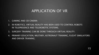 APPLICATION OF VR
1. GAMING AND 3D CINEMA
2. IN ROBOTICS, VIRTUAL REALITY HAS BEEN USED TO CONTROL ROBOTS
IN TELEPRESENCE AND TELEROBOTIC SYSTEMS.
3. SURGERY TRAINING CAN BE DONE THROUGH VIRTUAL REALITY.
4. PRIMARY EDUCATION, MILITARY, ASTRONAUT TRAINING, FLIGHT SIMULATORS
AND DRIVER TRAINING.
15
 